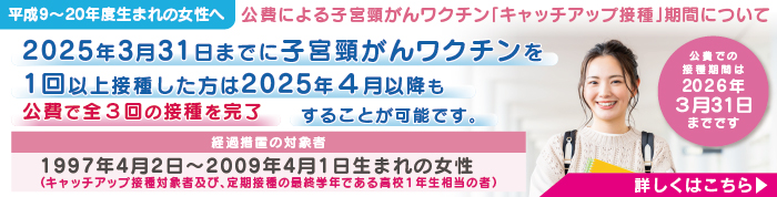 平成9～20年度生まれの女性へ
公費による子宮頸がんワクチン「キャッチアップ接種」期間について
2025年3月31日までに子宮頸がんワクチンを1回以上接種した方は
2025年4月以降も公費で全３回の接種を完了することが可能です。
経過措置の対象者
1997年4月2日～2009年4月1日生まれの女性
（キャッチアップ接種対象者及び、定期接種の最終学年である高校１年生相当の者）