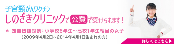 子宮頸がんワクチン しのざきクリニックで 公費 で受けられます！
＊ 定期接種対象：小学校6年生～高校1年生相当の女子
（2009年4月2日〜2014年4月1日生まれの方）