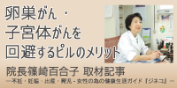 卵巣がん・子宮体がんを回避するピルのメリット 院長篠崎百合子 取材記事 ―不妊・妊娠・出産・育児-女性の為の健康生活ガイド『ジネコ』―