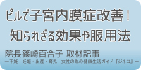 ピルで子宮内膜症改善！知られざる効果や服用法 院長篠崎百合子 取材記事 ―不妊・妊娠・出産・育児-女性の為の健康生活ガイド『ジネコ』―