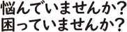 悩んでいませんか？　困っていませんか？