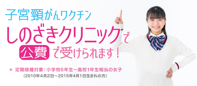 子宮頸がんワクチン しのざきクリニックで 公費 で受けられます！
＊ 定期接種対象：小学校6年生～高校1年生相当の女子
（2010年4月2日〜2015年4月1日生まれの方）